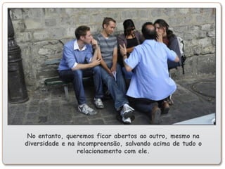 No entanto, queremos ficar abertos ao outro, mesmo na
diversidade e na incompreensão, salvando acima de tudo o
relacionamento com ele.
 