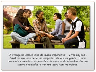 O Evangelho coloca isso de modo imperativo: “Vivei em paz”.
Sinal de que nos pede um empenho sério e exigente. É uma
das mais essenciais expressões do amor e da misericórdia que
somos chamados a ter uns para com os outros.
 