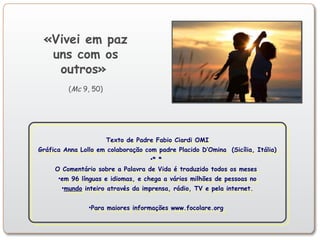 Texto de Padre Fabio Ciardi OMI
Gráfica Anna Lollo em colaboração com padre Placido D’Omina (Sicília, Itália)
•* *
O Comentário sobre a Palavra de Vida é traduzido todos os meses
•em 96 línguas e idiomas, e chega a vários milhões de pessoas no
•mundo inteiro através da imprensa, rádio, TV e pela internet.
•Para maiores informações www.focolare.org
Texto de Padre Fabio Ciardi OMI
Gráfica Anna Lollo em colaboração com padre Placido D’Omina (Sicília, Itália)
•* *
O Comentário sobre a Palavra de Vida é traduzido todos os meses
•em 96 línguas e idiomas, e chega a vários milhões de pessoas no
•mundo inteiro através da imprensa, rádio, TV e pela internet.
•Para maiores informações www.focolare.org
«Vivei em paz
uns com os
outros»
(Mc 9, 50)
 