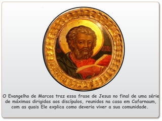 O Evangelho de Marcos traz essa frase de Jesus no final de uma série
de máximas dirigidas aos discípulos, reunidos na casa em Cafarnaum,
com as quais Ele explica como deveria viver a sua comunidade.
 