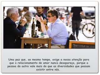 Uma paz que, ao mesmo tempo, exige a nossa atenção para
que o relacionamento de amor nunca desapareça, porque a
pessoa do outro vale mais do que as diversidades que possam
existir entre nós.
 