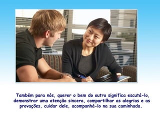 Também para nós, querer o bem do outro significa escutá-lo,
demonstrar uma atenção sincera, compartilhar as alegrias e as
provações, cuidar dele, acompanhá-lo na sua caminhada.
 