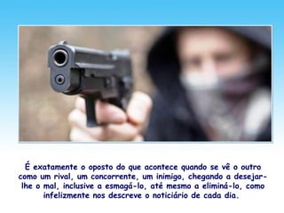 É exatamente o oposto do que acontece quando se vê o outro
como um rival, um concorrente, um inimigo, chegando a desejar-
lhe o mal, inclusive a esmagá-lo, até mesmo a eliminá-lo, como
infelizmente nos descreve o noticiário de cada dia.
 