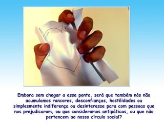 Embora sem chegar a esse ponto, será que também nós não
acumulamos rancores, desconfianças, hostilidades ou
simplesmente indiferença ou desinteresse para com pessoas que
nos prejudicaram, ou que consideramos antipáticas, ou que não
pertencem ao nosso círculo social?
 