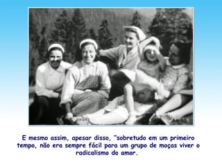 E mesmo assim, apesar disso, “sobretudo em um primeiro
tempo, não era sempre fácil para um grupo de moças viver o
radicalismo do amor.
 