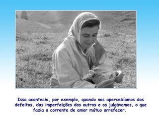 Isso acontecia, por exemplo, quando nos apercebíamos dos
defeitos, das imperfeições dos outros e os julgávamos, o que
fazia a corrente de amor mútuo arrefecer.
 