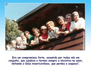 Era um compromisso forte, assumido por todas nós em
conjunto, que ajudava a termos sempre a iniciativa no amor,
imitando o Deus misericordioso, que perdoa e esquece”.
 