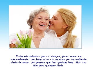 Todos nós sabemos que as crianças, para crescerem
saudavelmente, precisam estar circundadas por um ambiente
cheio de amor, por pessoas que lhes queiram bem. Mas isso
vale para qualquer idade.
 