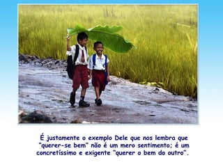 É justamente o exemplo Dele que nos lembra que
“querer-se bem” não é um mero sentimento; é um
concretíssimo e exigente “querer o bem do outro”.
 