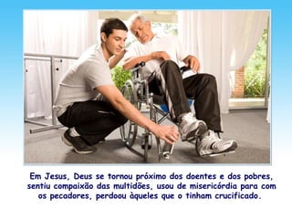 Em Jesus, Deus se tornou próximo dos doentes e dos pobres,
sentiu compaixão das multidões, usou de misericórdia para com
os pecadores, perdoou àqueles que o tinham crucificado.
 