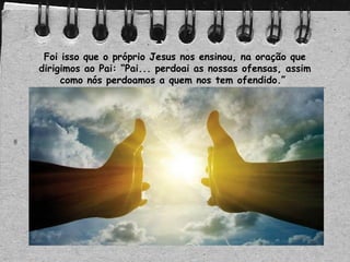 Foi isso que o próprio Jesus nos ensinou, na oração que
dirigimos ao Pai: “Pai... perdoai as nossas ofensas, assim
como nós perdoamos a quem nos tem ofendido.”
 