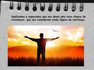 Suplicamos e esperamos que nos deem uma nova chance de
recomeçar, que nos considerem ainda dignos de confiança.
 