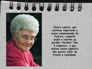 Chiara Lubich, que
continua inspirando a
nossa compreensão da
Palavra, comenta
assim o convite ao
perdão: Perdoar “não
é esquecer, o que
muitas vezes significa
não querer olhar de
frente a realidade.
 
