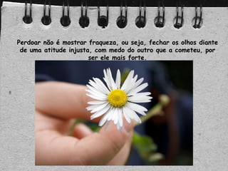 Perdoar não é mostrar fraqueza, ou seja, fechar os olhos diante
de uma atitude injusta, com medo do outro que a cometeu, por
ser ele mais forte.
 