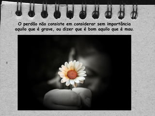 O perdão não consiste em considerar sem importância
aquilo que é grave, ou dizer que é bom aquilo que é mau.
 