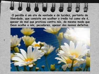 O perdão é um ato de vontade e de lucidez, portanto de
liberdade, que consiste em acolher o irmão tal como ele é,
apesar do mal que praticou contra nós, do mesmo modo que
Deus acolhe a nós, pecadores, apesar dos nossos defeitos.
 