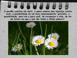 O perdão consiste em abrir, a quem comete uma injustiça contra
você, a possibilidade de um novo relacionamento; portanto, a
possibilidade, para ele e para você, de recomeçar a vida, de ter
um futuro em que o mal não tenha a última palavra”.
 
