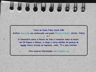 Texto de Padre Fabio Ciardi OMI
Gráfica Anna Lollo em colaboração com padre Placido D’Omina (Sicília, Itália)
•* *
O Comentário sobre a Palavra de Vida é traduzido todos os meses
•em 96 línguas e idiomas, e chega a vários milhões de pessoas no
•mundo inteiro através da imprensa, rádio, TV e pela internet.
•Para maiores informações www.focolare.org
 