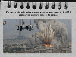 Em uma sociedade violenta como essa em que vivemos, é difícil
abordar um assunto como o do perdão.
 