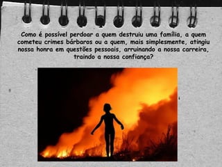 Como é possível perdoar a quem destruiu uma família, a quem
cometeu crimes bárbaros ou a quem, mais simplesmente, atingiu
nossa honra em questões pessoais, arruinando a nossa carreira,
traindo a nossa confiança?
 