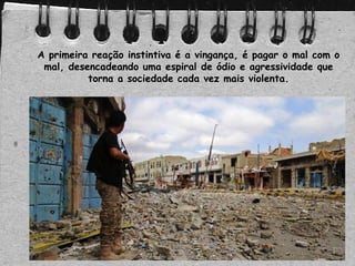 A primeira reação instintiva é a vingança, é pagar o mal com o
mal, desencadeando uma espiral de ódio e agressividade que
torna a sociedade cada vez mais violenta.
 