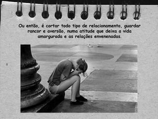 Ou então, é cortar todo tipo de relacionamento, guardar
rancor e aversão, numa atitude que deixa a vida
amargurada e as relações envenenadas.
 