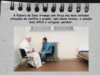 A Palavra de Deus irrompe com força nas mais variadas
situações de conflito e propõe, sem meios termos, a solução
mais difícil e corajosa: perdoar.
 