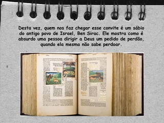 Desta vez, quem nos faz chegar esse convite é um sábio
do antigo povo de Israel, Ben Sirac. Ele mostra como é
absurdo uma pessoa dirigir a Deus um pedido de perdão,
quando ela mesma não sabe perdoar.
 