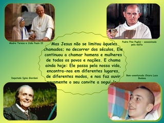 Mas Jesus não se limitou àqueles chamados; no decorrer dos séculos, Ele continuou a chamar homens e mulheres de todos os povos e nações. E chama ainda hoje: Ele passa pela nossa vida, encontra-nos em diferentes lugares, de diferentes modos, e nos faz ouvir novamente o seu convite a segui-lo .   Deputado Igino Giordani Bem-aventurada Chiara Luce Badano Padre Pino Puglisi – assassinado pela máfia Madre Teresa e João Paulo II 