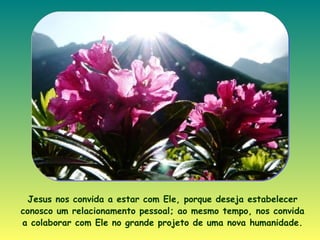 Jesus nos convida a estar com Ele, porque deseja estabelecer conosco um relacionamento pessoal; ao mesmo tempo, nos convida a colaborar com Ele no grande projeto de uma nova humanidade . 