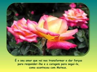 É o seu amor que vai nos transformar e dar forças para responder-lhe e a coragem para segui-lo, como aconteceu com Mateus .   