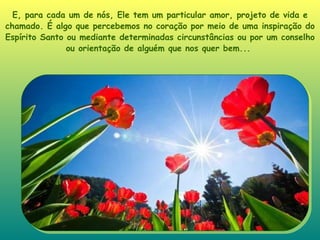 E, para cada um de nós, Ele tem um particular amor, projeto de vida e chamado. É algo que percebemos no coração por meio de uma inspiração do Espírito Santo ou mediante determinadas circunstâncias ou por um conselho ou orientação de alguém que nos quer bem...   