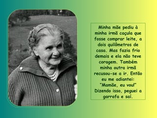 Minha mãe pediu à minha irmã caçula que fosse comprar leite, a dois quilômetros de casa. Mas fazia frio demais e ela não teve coragem. Também minha outra irmã recusou-se a ir. Então eu me adiantei: “Mamãe, eu vou!” Dizendo isso, peguei a garrafa e saí. 