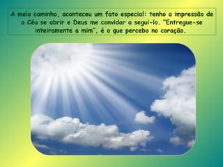 A meio caminho, aconteceu um fato especial: tenho a impressão de o Céu se abrir e Deus me convidar a segui-lo. “Entregue-se inteiramente a mim”, é o que percebo no coração.   
