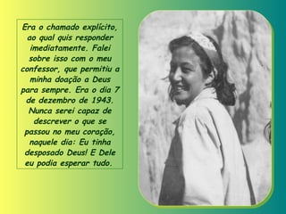 Era o chamado explícito, ao qual quis responder imediatamente. Falei sobre isso com o meu confessor, que permitiu a minha doação a Deus para sempre. Era o dia 7 de dezembro de 1943. Nunca serei capaz de descrever o que se passou no meu coração, naquele dia: Eu tinha desposado Deus! E Dele eu podia esperar tudo .   