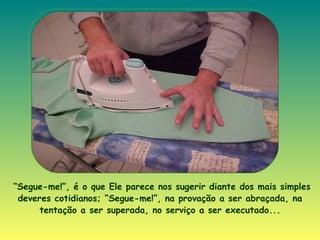 “ Segue-me!”, é o que Ele parece nos sugerir diante dos mais simples deveres cotidianos; “Segue-me!”, na provação a ser abraçada, na tentação a ser superada, no serviço a ser executado... 