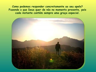 Como podemos responder concretamente ao seu apelo? Fazendo o que Deus quer de nós no momento presente, pois cada instante contém sempre uma graça especial . 