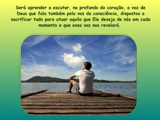 Será aprender a escutar, no profundo do coração, a voz de Deus que fala também pela voz da consciência, dispostos a sacrificar tudo para atuar aquilo que Ele deseja de nós em cada momento e que essa voz nos revelará.   