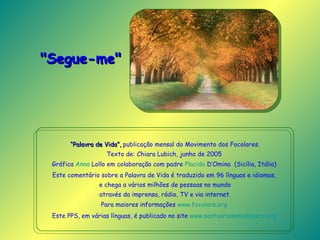 “ Palavra de Vida”,  publicação mensal do Movimento dos Focolares. Texto de: Chiara Lubich, junho de 2005   Gráfica  Anna  Lollo  em colaboração com padre  Placido  D’Omina   (Sicília, Itália)  Este comentário sobre a Palavra de Vida é traduzido em 96 línguas e idiomas,  e chega a vários milhões de pessoas no mundo através da imprensa, rádio, TV e via internet. Para maiores informações  www.focolare.org   Este PPS, em várias línguas, é publicado no site  www.santuariosancalogero.org   "Segue-me"   