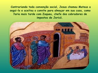 Contrariando toda convenção social, Jesus chamou Mateus a segui-lo e aceitou o convite para almoçar em sua casa, como faria mais tarde com Zaqueu, chefe dos cobradores de impostos de Jericó .   