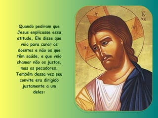 Quando pediram que Jesus explicasse essa atitude, Ele disse que veio para curar os doentes e não os que têm saúde, e que veio chamar não os justos, mas os pecadores. Também dessa vez seu convite era dirigido justamente a um deles: 