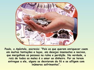 Paulo, o Apóstolo, escrevia: “Pois os que querem enriquecer caem em muitas tentações e laços, em desejos insensatos e nocivos, que mergulham as pessoas na ruína e perdição. Na verdade, a raiz de todos os males é o amor ao dinheiro. Por se terem entregue a ele, alguns se desviaram da fé e se afligem com inúmeros sofrimentos”. 