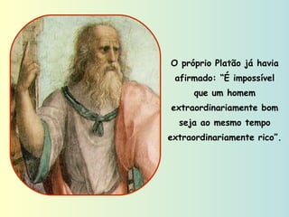 O próprio Platão já havia afirmado: “É impossível que um homem extraordinariamente bom seja ao mesmo tempo extraordinariamente rico”. 