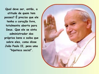 Qual deve ser, então, a atitude de quem tem posses? É preciso que ele tenha o coração livre, totalmente aberto para Deus. Que ele se sinta administrador dos próprios bens e saiba que sobre eles, como disse João Paulo II, pesa uma “hipoteca social”. 