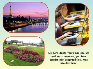 Os bens desta terra não são um mal em si mesmos, por isso convém não desprezá-los, mas usá-los bem. 