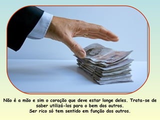 Não é a mão e sim o coração que deve estar longe deles. Trata-se de saber utilizá-los para o bem dos outros. Ser rico só tem sentido em função dos outros. 