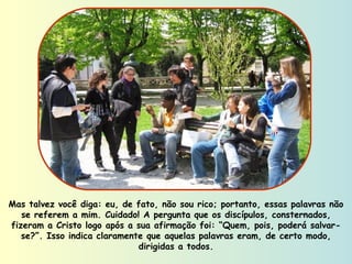 Mas talvez você diga: eu, de fato, não sou rico; portanto, essas palavras não se referem a mim. Cuidado! A pergunta que os discípulos, consternados, fizeram a Cristo logo após a sua afirmação foi: “Quem, pois, poderá salvar-se?”. Isso indica claramente que aquelas palavras eram, de certo modo, dirigidas a todos. 