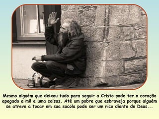 Mesmo alguém que deixou tudo para seguir a Cristo pode ter o coração apegado a mil e uma coisas. Até um pobre que esbraveja porque alguém se atreve a tocar em sua sacola pode ser um rico diante de Deus... 
