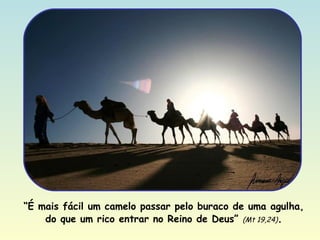 “ É mais fácil um camelo passar pelo buraco de uma agulha, do que um rico entrar no Reino de Deus ”  (Mt 19,24) . 