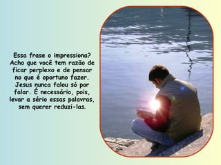 Essa frase o impressiona? Acho que você tem razão de ficar perplexo e de pensar no que é oportuno fazer. Jesus nunca falou só por falar. É necessário, pois, levar a sério essas palavras, sem querer reduzi-las . 